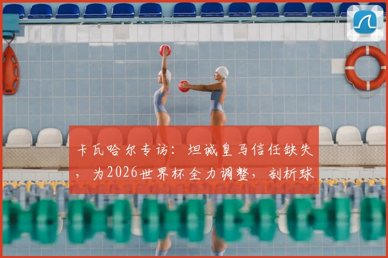 卡瓦哈尔专访：坦诚皇马信任缺失，为2026世界杯全力调整，剖析球员状态与俱乐部关系影响