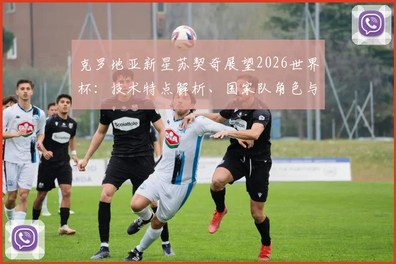 克罗地亚新星苏契奇展望2026世界杯：技术特点解析、国家队角色与实现梦想之路全回顾