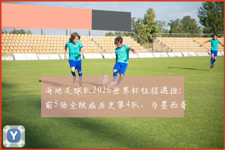 海地足球队2026世界杯征程遇挫：前5场全败成历史第4队，与墨西哥加拿大并列