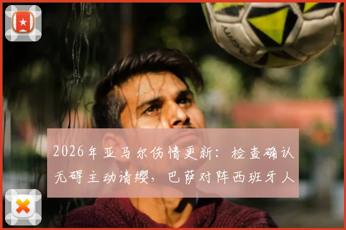 2026年亚马尔伤情更新：检查确认无碍主动请缨，巴萨对阵西班牙人首发阵容预测分析