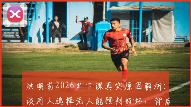 洪明甫2026年下课真实原因解析:谈用人选择无人能预判好坏,背后是球队建设与短期成绩的永恒难题