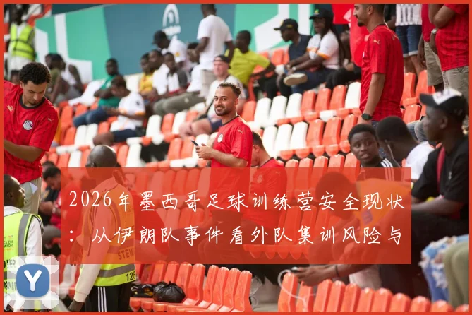 2026年墨西哥足球训练营安全现状：从伊朗队事件看外队集训风险与防范指南