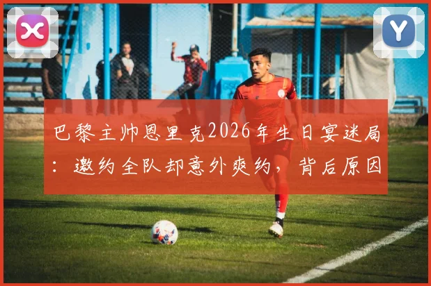 巴黎主帅恩里克2026年生日宴迷局:邀约全队却意外爽约,背后原因引发足坛猜想